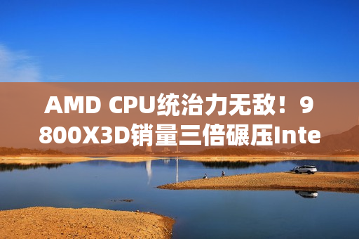 AMD CPU统治力无敌！9800X3D销量三倍碾压Intel全系