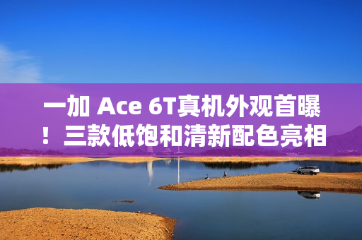 一加 Ace 6T真机外观首曝！三款低饱和清新配色亮相