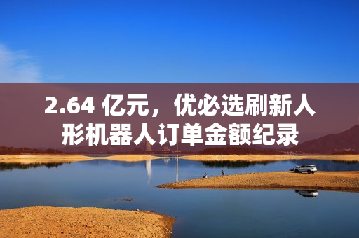 2.64 亿元，优必选刷新人形机器人订单金额纪录