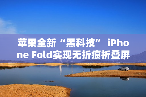 苹果全新“黑科技” iPhone Fold实现无折痕折叠屏