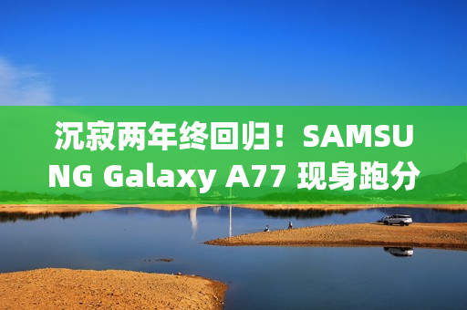 沉寂两年终回归！SAMSUNG Galaxy A77 现身跑分库