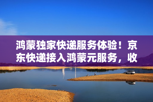 鸿蒙独家快递服务体验！京东快递接入鸿蒙元服务，收发快递更便捷