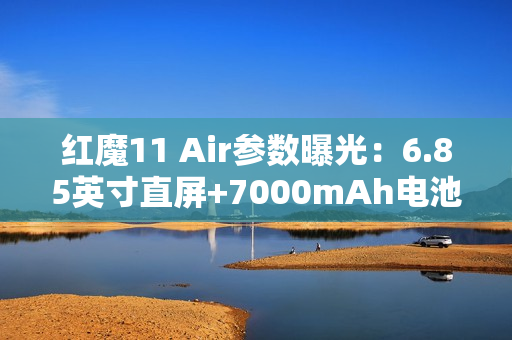 红魔11 Air参数曝光：6.85英寸直屏+7000mAh电池