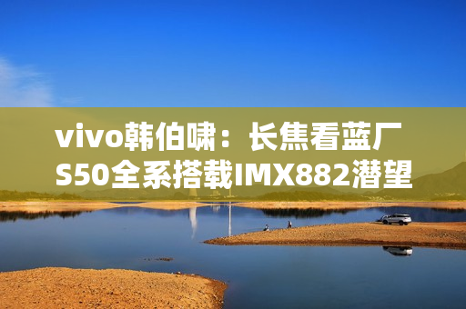 vivo韩伯啸：长焦看蓝厂 S50全系搭载IMX882潜望长焦