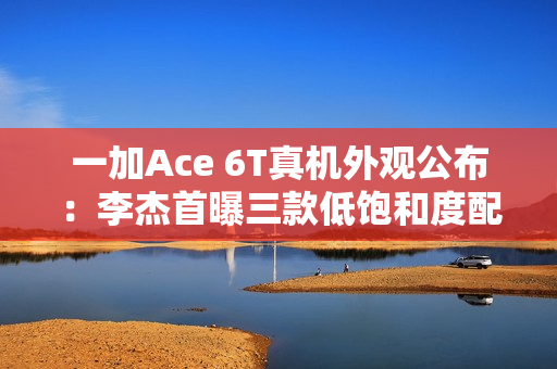 一加Ace 6T真机外观公布：李杰首曝三款低饱和度配色