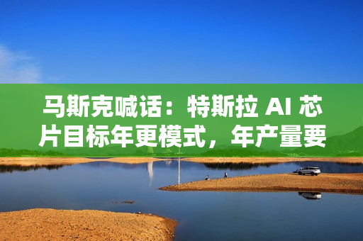 马斯克喊话：特斯拉 AI 芯片目标年更模式，年产量要超其它芯片总和