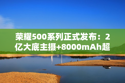 荣耀500系列正式发布：2亿大底主摄+8000mAh超大电池