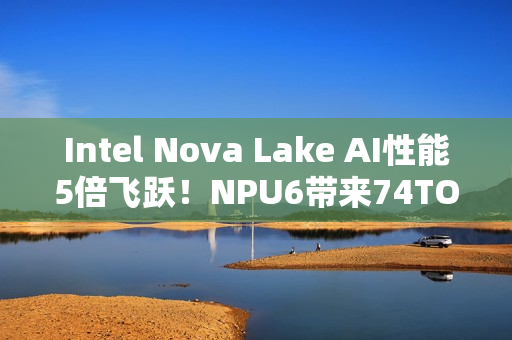 Intel Nova Lake AI性能5倍飞跃！NPU6带来74TOPS