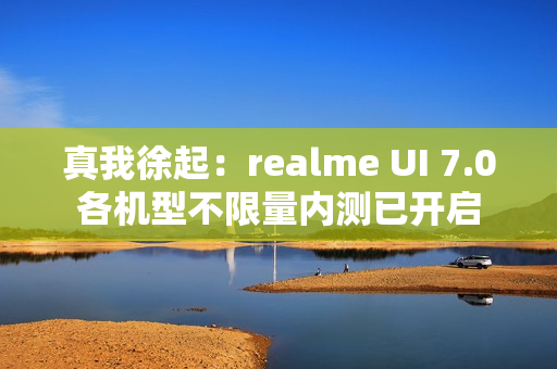 真我徐起：realme UI 7.0各机型不限量内测已开启