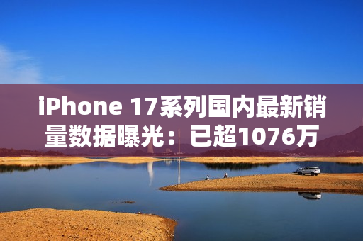 iPhone 17系列国内最新销量数据曝光：已超1076万