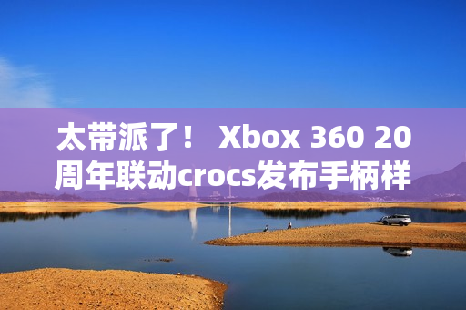 太带派了！ Xbox 360 20周年联动crocs发布手柄样式洞洞鞋