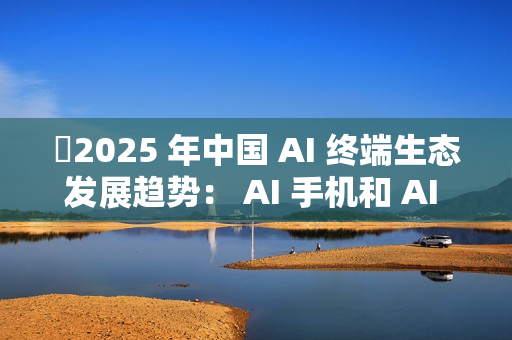 ​2025 年中国 AI 终端生态发展趋势： AI 手机和 AI PC 成核心入口