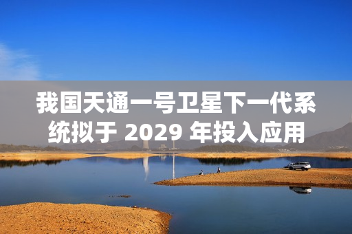 我国天通一号卫星下一代系统拟于 2029 年投入应用