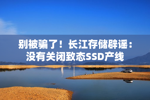 别被骗了！长江存储辟谣：没有关闭致态SSD产线