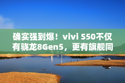 确实强到爆！vivi S50不仅有骁龙8Gen5，更有旗舰同款潜望长焦