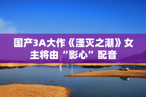 国产3A大作《湮灭之潮》女主将由“影心”配音