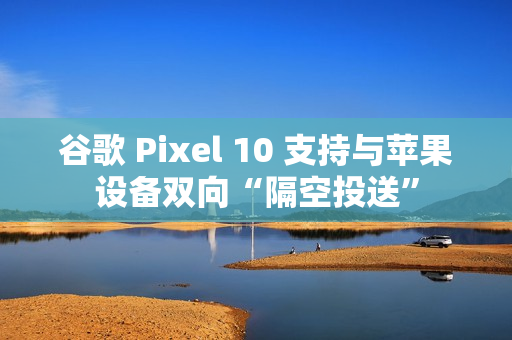 谷歌 Pixel 10 支持与苹果设备双向“隔空投送”