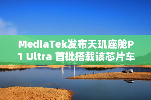 MediaTek发布天玑座舱P1 Ultra 首批搭载该芯片车型即将上市 MediaTek发布天玑座舱P1 Ultra 首批搭载该芯片车型即将上市
