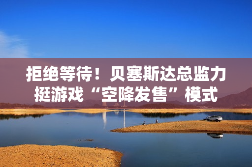 拒绝等待！贝塞斯达总监力挺游戏“空降发售”模式