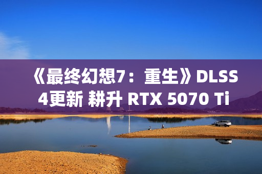 《最终幻想7：重生》DLSS 4更新 耕升 RTX 5070 Ti 炫光·超 OC实测体验