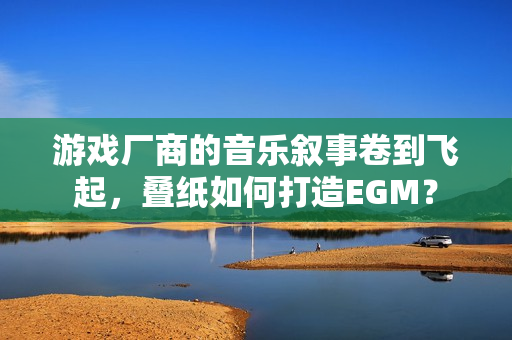 游戏厂商的音乐叙事卷到飞起，叠纸如何打造EGM？