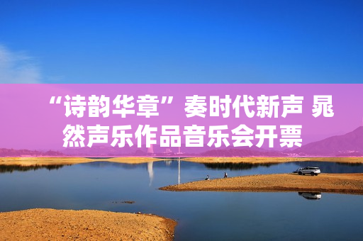 “诗韵华章”奏时代新声 晁然声乐作品音乐会开票