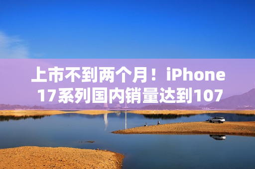 上市不到两个月！iPhone 17系列国内销量达到1076.7万台