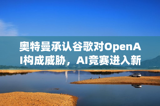 奥特曼承认谷歌对OpenAI构成威胁，AI竞赛进入新阶段