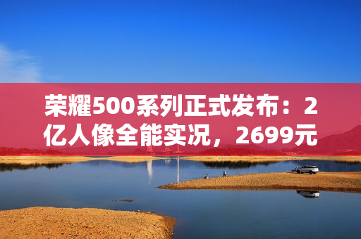 荣耀500系列正式发布：2亿人像全能实况，2699元起