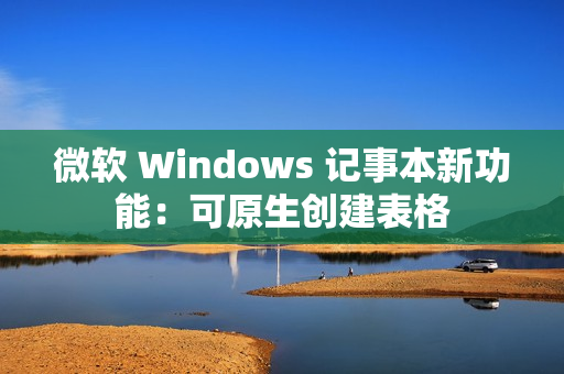 微软 Windows 记事本新功能：可原生创建表格