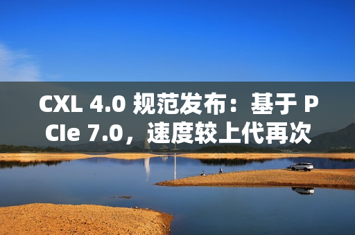 CXL 4.0 规范发布：基于 PCIe 7.0，速度较上代再次翻倍