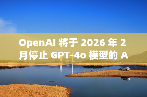 OpenAI 将于 2026 年 2 月停止 GPT-4o 模型的 API 访问