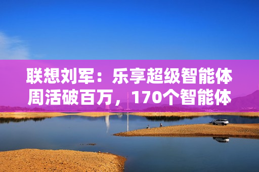 联想刘军：乐享超级智能体周活破百万，170个智能体将融入业务流程