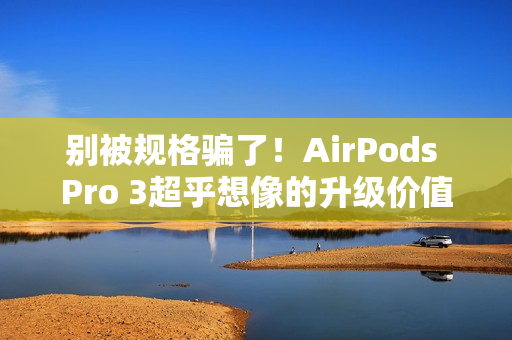别被规格骗了！AirPods Pro 3超乎想像的升级价值 关键在「配戴体验」