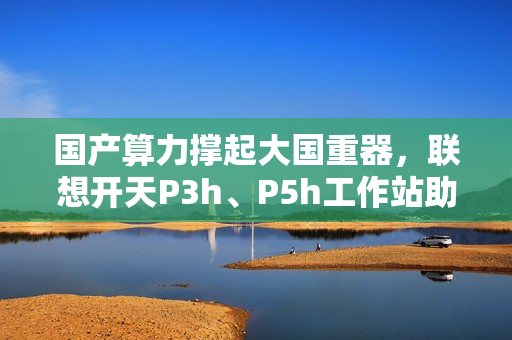 国产算力撑起大国重器，联想开天P3h、P5h工作站助船舶制造龙头落地数据主权