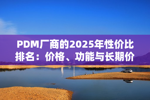 PDM厂商的2025年性价比排名：价格、功能与长期价值的综合对比