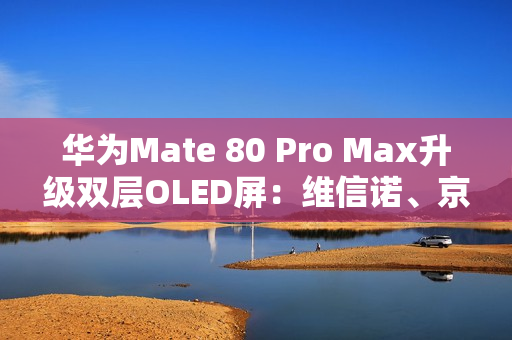 华为Mate 80 Pro Max升级双层OLED屏：维信诺、京东方等供屏