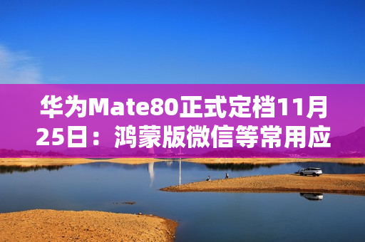 华为Mate80正式定档11月25日：鸿蒙版微信等常用应用现在怎么样了？可用更好用！
