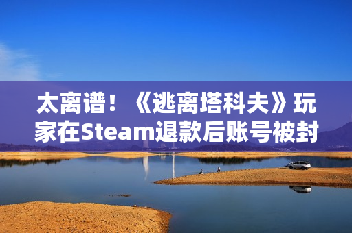 太离谱！《逃离塔科夫》玩家在Steam退款后账号被封禁