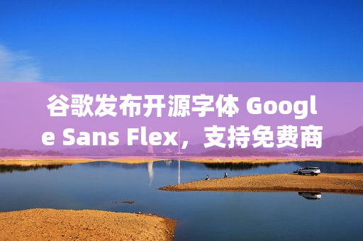 谷歌发布开源字体 Google Sans Flex，支持免费商用