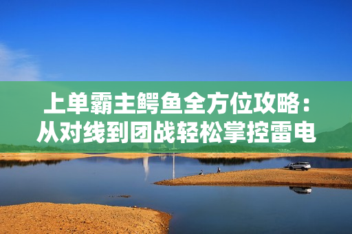 上单霸主鳄鱼全方位攻略：从对线到团战轻松掌控雷电