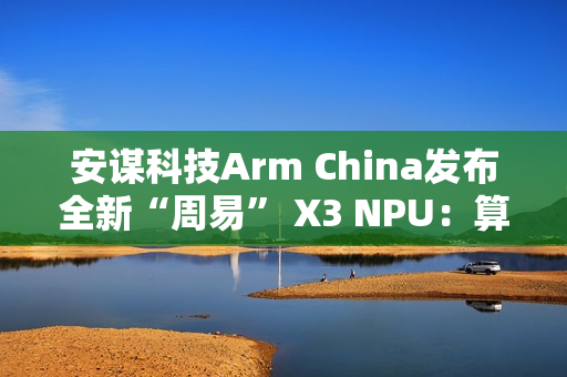 安谋科技Arm China发布全新“周易” X3 NPU：算力高达80 FP8 TFLOPS
