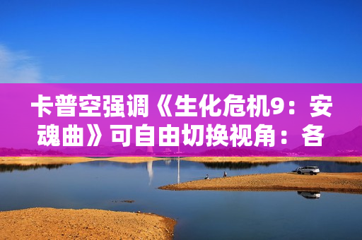 卡普空强调《生化危机9：安魂曲》可自由切换视角：各有各的好！
