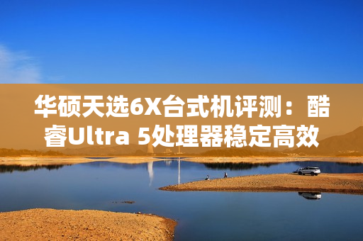 华硕天选6X台式机评测：酷睿Ultra 5处理器稳定高效 专业售后使用更安心