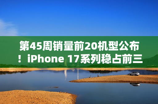 第45周销量前20机型公布！iPhone 17系列稳占前三