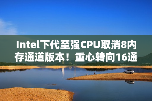 Intel下代至强CPU取消8内存通道版本！重心转向16通道