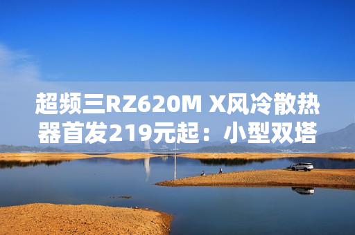 超频三RZ620M X风冷散热器首发219元起：小型双塔设计 三角散热鳍片