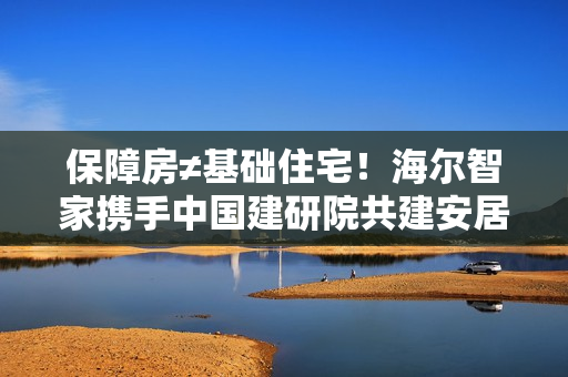 保障房≠基础住宅！海尔智家携手中国建研院共建安居幸福家