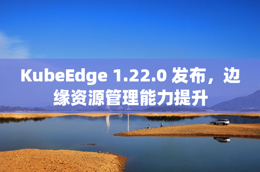KubeEdge 1.22.0 发布，边缘资源管理能力提升