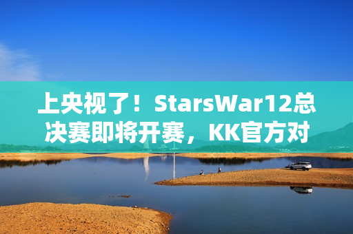 上央视了！StarsWar12总决赛即将开赛，KK官方对战平台助力DotA1巅峰对决！